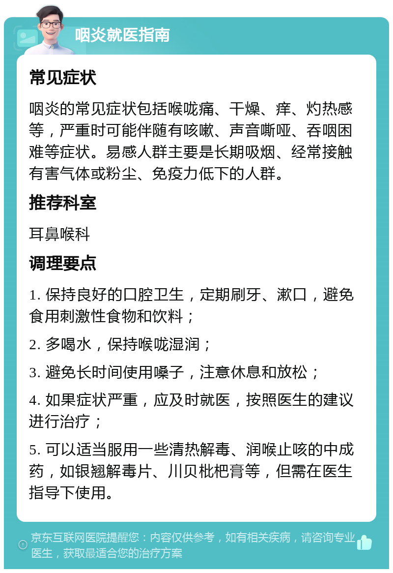 咽炎就医指南 常见症状 咽炎的常见症状包括喉咙痛、干燥、痒、灼热感等，严重时可能伴随有咳嗽、声音嘶哑、吞咽困难等症状。易感人群主要是长期吸烟、经常接触有害气体或粉尘、免疫力低下的人群。 推荐科室 耳鼻喉科 调理要点 1. 保持良好的口腔卫生，定期刷牙、漱口，避免食用刺激性食物和饮料； 2. 多喝水，保持喉咙湿润； 3. 避免长时间使用嗓子，注意休息和放松； 4. 如果症状严重，应及时就医，按照医生的建议进行治疗； 5. 可以适当服用一些清热解毒、润喉止咳的中成药，如银翘解毒片、川贝枇杷膏等，但需在医生指导下使用。