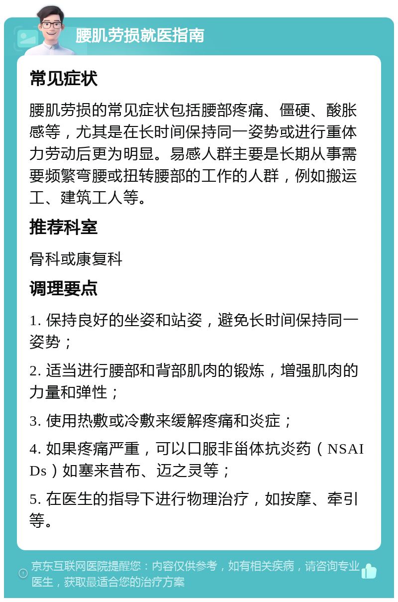 腰肌劳损就医指南 常见症状 腰肌劳损的常见症状包括腰部疼痛、僵硬、酸胀感等，尤其是在长时间保持同一姿势或进行重体力劳动后更为明显。易感人群主要是长期从事需要频繁弯腰或扭转腰部的工作的人群，例如搬运工、建筑工人等。 推荐科室 骨科或康复科 调理要点 1. 保持良好的坐姿和站姿，避免长时间保持同一姿势； 2. 适当进行腰部和背部肌肉的锻炼，增强肌肉的力量和弹性； 3. 使用热敷或冷敷来缓解疼痛和炎症； 4. 如果疼痛严重，可以口服非甾体抗炎药（NSAIDs）如塞来昔布、迈之灵等； 5. 在医生的指导下进行物理治疗，如按摩、牵引等。