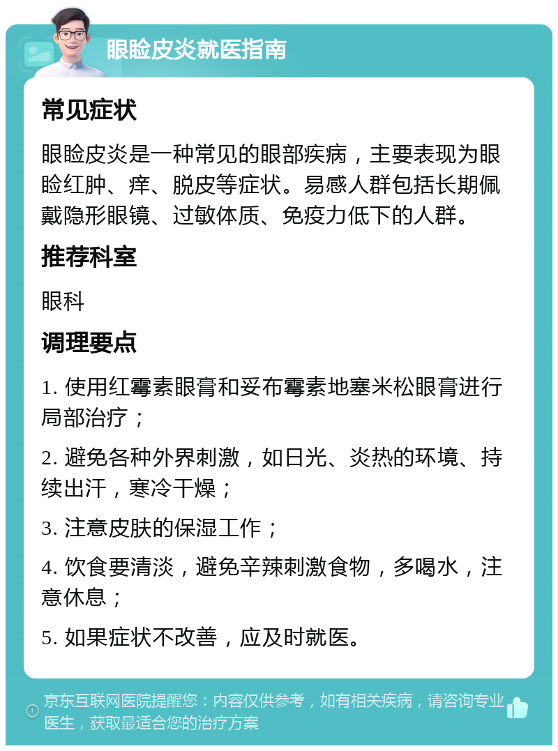 眼睑皮炎就医指南 常见症状 眼睑皮炎是一种常见的眼部疾病，主要表现为眼睑红肿、痒、脱皮等症状。易感人群包括长期佩戴隐形眼镜、过敏体质、免疫力低下的人群。 推荐科室 眼科 调理要点 1. 使用红霉素眼膏和妥布霉素地塞米松眼膏进行局部治疗； 2. 避免各种外界刺激，如日光、炎热的环境、持续出汗，寒冷干燥； 3. 注意皮肤的保湿工作； 4. 饮食要清淡，避免辛辣刺激食物，多喝水，注意休息； 5. 如果症状不改善，应及时就医。