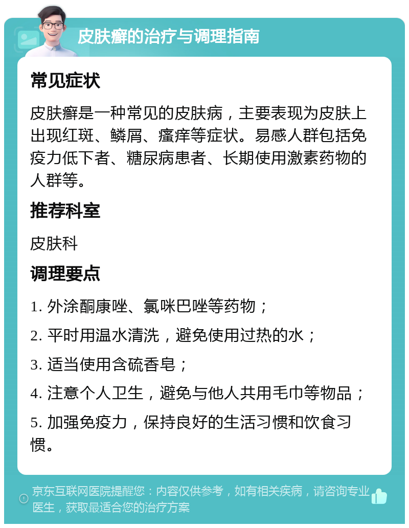 皮肤癣的治疗与调理指南 常见症状 皮肤癣是一种常见的皮肤病，主要表现为皮肤上出现红斑、鳞屑、瘙痒等症状。易感人群包括免疫力低下者、糖尿病患者、长期使用激素药物的人群等。 推荐科室 皮肤科 调理要点 1. 外涂酮康唑、氯咪巴唑等药物； 2. 平时用温水清洗，避免使用过热的水； 3. 适当使用含硫香皂； 4. 注意个人卫生，避免与他人共用毛巾等物品； 5. 加强免疫力，保持良好的生活习惯和饮食习惯。