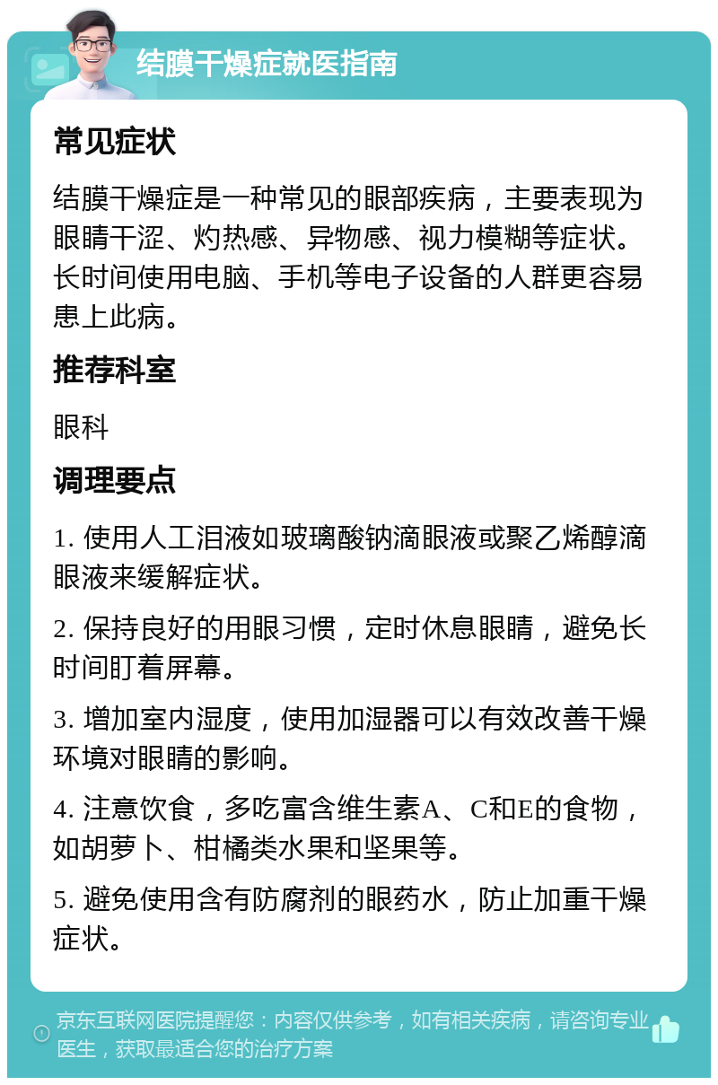 结膜干燥症就医指南 常见症状 结膜干燥症是一种常见的眼部疾病，主要表现为眼睛干涩、灼热感、异物感、视力模糊等症状。长时间使用电脑、手机等电子设备的人群更容易患上此病。 推荐科室 眼科 调理要点 1. 使用人工泪液如玻璃酸钠滴眼液或聚乙烯醇滴眼液来缓解症状。 2. 保持良好的用眼习惯，定时休息眼睛，避免长时间盯着屏幕。 3. 增加室内湿度，使用加湿器可以有效改善干燥环境对眼睛的影响。 4. 注意饮食，多吃富含维生素A、C和E的食物，如胡萝卜、柑橘类水果和坚果等。 5. 避免使用含有防腐剂的眼药水，防止加重干燥症状。