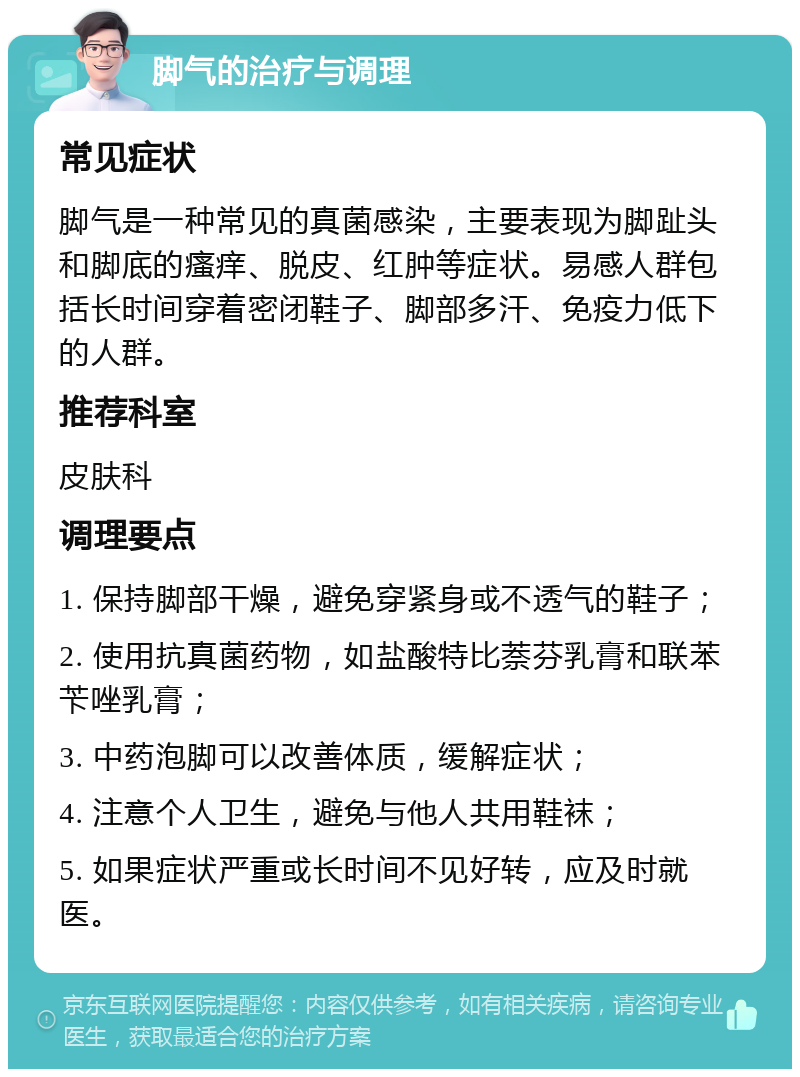 脚气的治疗与调理 常见症状 脚气是一种常见的真菌感染，主要表现为脚趾头和脚底的瘙痒、脱皮、红肿等症状。易感人群包括长时间穿着密闭鞋子、脚部多汗、免疫力低下的人群。 推荐科室 皮肤科 调理要点 1. 保持脚部干燥，避免穿紧身或不透气的鞋子； 2. 使用抗真菌药物，如盐酸特比萘芬乳膏和联苯苄唑乳膏； 3. 中药泡脚可以改善体质，缓解症状； 4. 注意个人卫生，避免与他人共用鞋袜； 5. 如果症状严重或长时间不见好转，应及时就医。