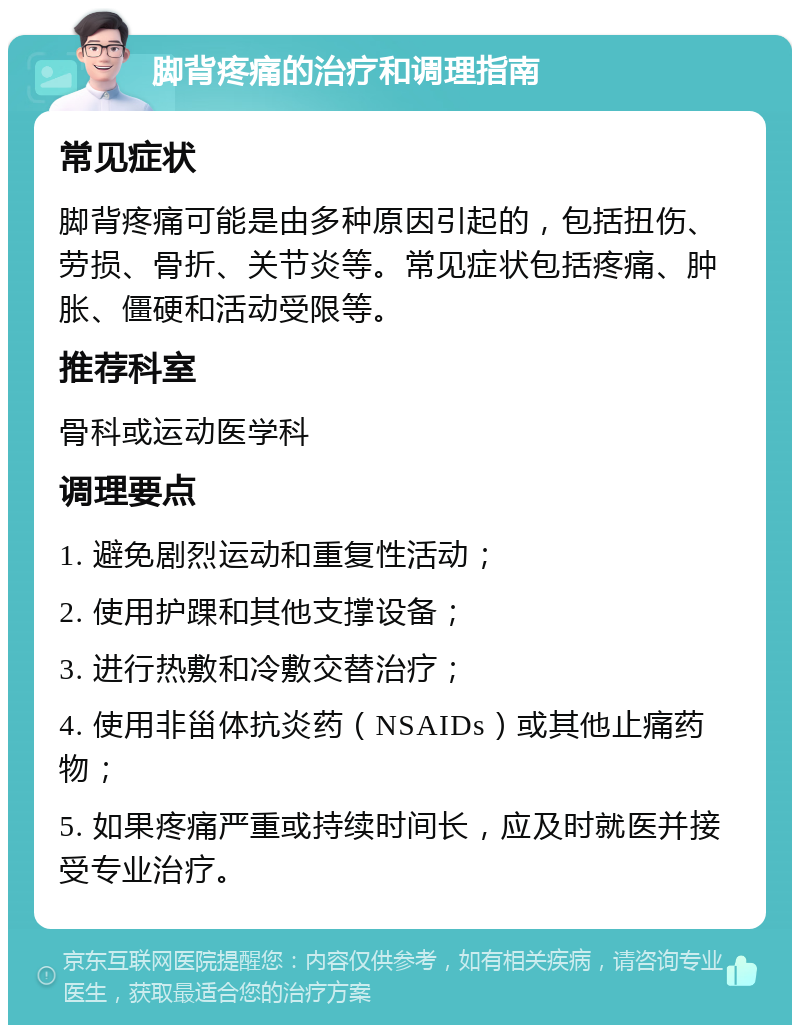 脚背疼痛的治疗和调理指南 常见症状 脚背疼痛可能是由多种原因引起的，包括扭伤、劳损、骨折、关节炎等。常见症状包括疼痛、肿胀、僵硬和活动受限等。 推荐科室 骨科或运动医学科 调理要点 1. 避免剧烈运动和重复性活动； 2. 使用护踝和其他支撑设备； 3. 进行热敷和冷敷交替治疗； 4. 使用非甾体抗炎药（NSAIDs）或其他止痛药物； 5. 如果疼痛严重或持续时间长，应及时就医并接受专业治疗。