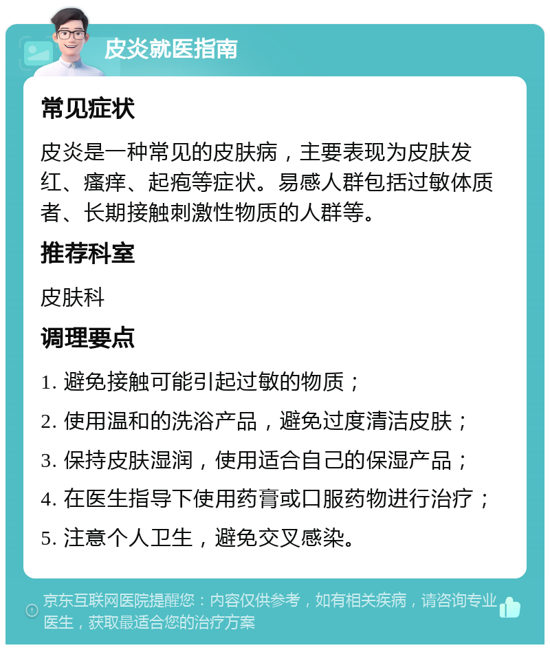 皮炎就医指南 常见症状 皮炎是一种常见的皮肤病，主要表现为皮肤发红、瘙痒、起疱等症状。易感人群包括过敏体质者、长期接触刺激性物质的人群等。 推荐科室 皮肤科 调理要点 1. 避免接触可能引起过敏的物质； 2. 使用温和的洗浴产品，避免过度清洁皮肤； 3. 保持皮肤湿润，使用适合自己的保湿产品； 4. 在医生指导下使用药膏或口服药物进行治疗； 5. 注意个人卫生，避免交叉感染。