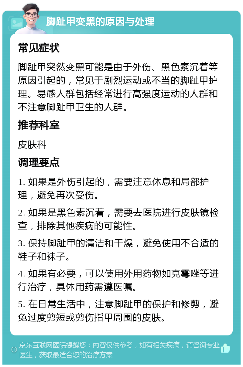 脚趾甲变黑的原因与处理 常见症状 脚趾甲突然变黑可能是由于外伤、黑色素沉着等原因引起的，常见于剧烈运动或不当的脚趾甲护理。易感人群包括经常进行高强度运动的人群和不注意脚趾甲卫生的人群。 推荐科室 皮肤科 调理要点 1. 如果是外伤引起的，需要注意休息和局部护理，避免再次受伤。 2. 如果是黑色素沉着，需要去医院进行皮肤镜检查，排除其他疾病的可能性。 3. 保持脚趾甲的清洁和干燥，避免使用不合适的鞋子和袜子。 4. 如果有必要，可以使用外用药物如克霉唑等进行治疗，具体用药需遵医嘱。 5. 在日常生活中，注意脚趾甲的保护和修剪，避免过度剪短或剪伤指甲周围的皮肤。