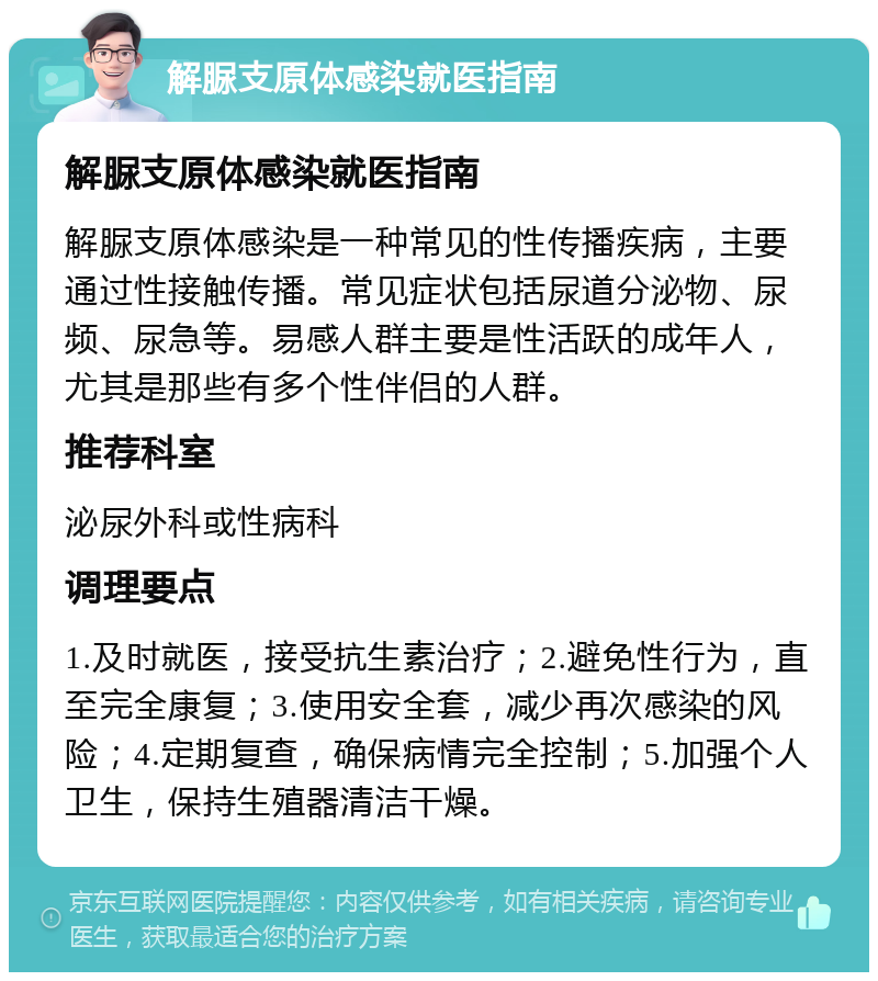 解脲支原体感染就医指南 解脲支原体感染就医指南 解脲支原体感染是一种常见的性传播疾病，主要通过性接触传播。常见症状包括尿道分泌物、尿频、尿急等。易感人群主要是性活跃的成年人，尤其是那些有多个性伴侣的人群。 推荐科室 泌尿外科或性病科 调理要点 1.及时就医，接受抗生素治疗；2.避免性行为，直至完全康复；3.使用安全套，减少再次感染的风险；4.定期复查，确保病情完全控制；5.加强个人卫生，保持生殖器清洁干燥。