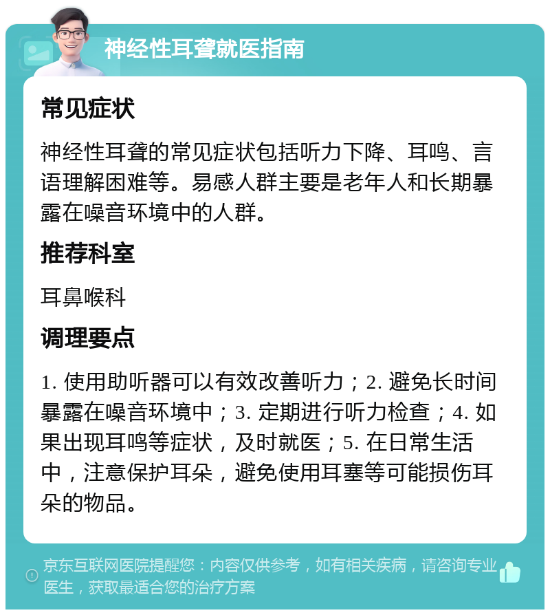 神经性耳聋就医指南 常见症状 神经性耳聋的常见症状包括听力下降、耳鸣、言语理解困难等。易感人群主要是老年人和长期暴露在噪音环境中的人群。 推荐科室 耳鼻喉科 调理要点 1. 使用助听器可以有效改善听力；2. 避免长时间暴露在噪音环境中；3. 定期进行听力检查；4. 如果出现耳鸣等症状，及时就医；5. 在日常生活中，注意保护耳朵，避免使用耳塞等可能损伤耳朵的物品。