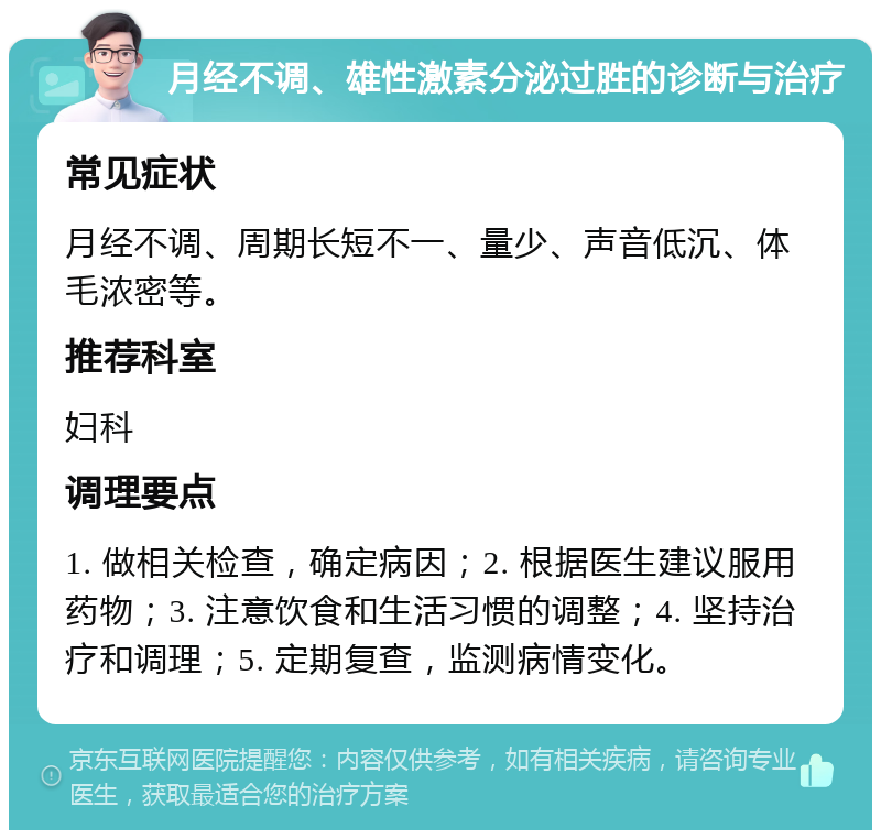 月经不调、雄性激素分泌过胜的诊断与治疗 常见症状 月经不调、周期长短不一、量少、声音低沉、体毛浓密等。 推荐科室 妇科 调理要点 1. 做相关检查，确定病因；2. 根据医生建议服用药物；3. 注意饮食和生活习惯的调整；4. 坚持治疗和调理；5. 定期复查，监测病情变化。