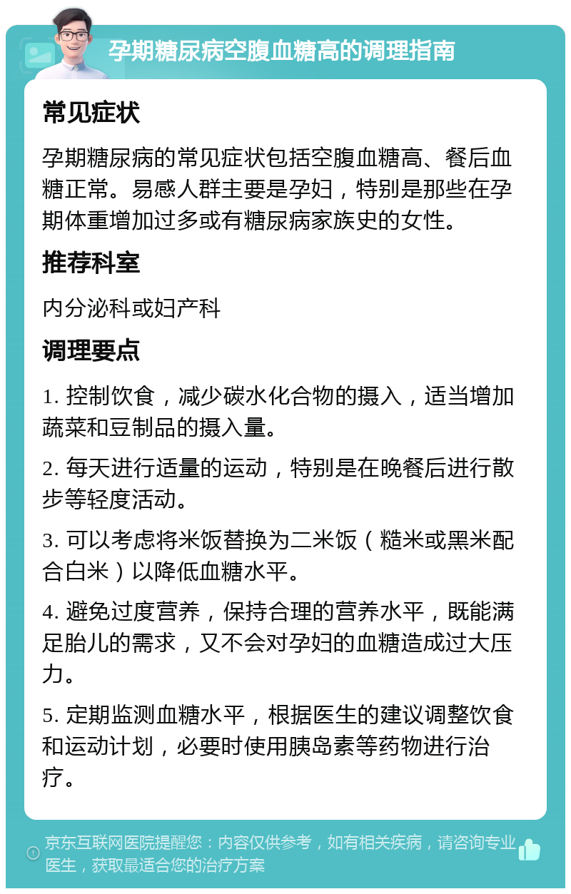 孕期糖尿病空腹血糖高的调理指南 常见症状 孕期糖尿病的常见症状包括空腹血糖高、餐后血糖正常。易感人群主要是孕妇，特别是那些在孕期体重增加过多或有糖尿病家族史的女性。 推荐科室 内分泌科或妇产科 调理要点 1. 控制饮食，减少碳水化合物的摄入，适当增加蔬菜和豆制品的摄入量。 2. 每天进行适量的运动，特别是在晚餐后进行散步等轻度活动。 3. 可以考虑将米饭替换为二米饭（糙米或黑米配合白米）以降低血糖水平。 4. 避免过度营养，保持合理的营养水平，既能满足胎儿的需求，又不会对孕妇的血糖造成过大压力。 5. 定期监测血糖水平，根据医生的建议调整饮食和运动计划，必要时使用胰岛素等药物进行治疗。