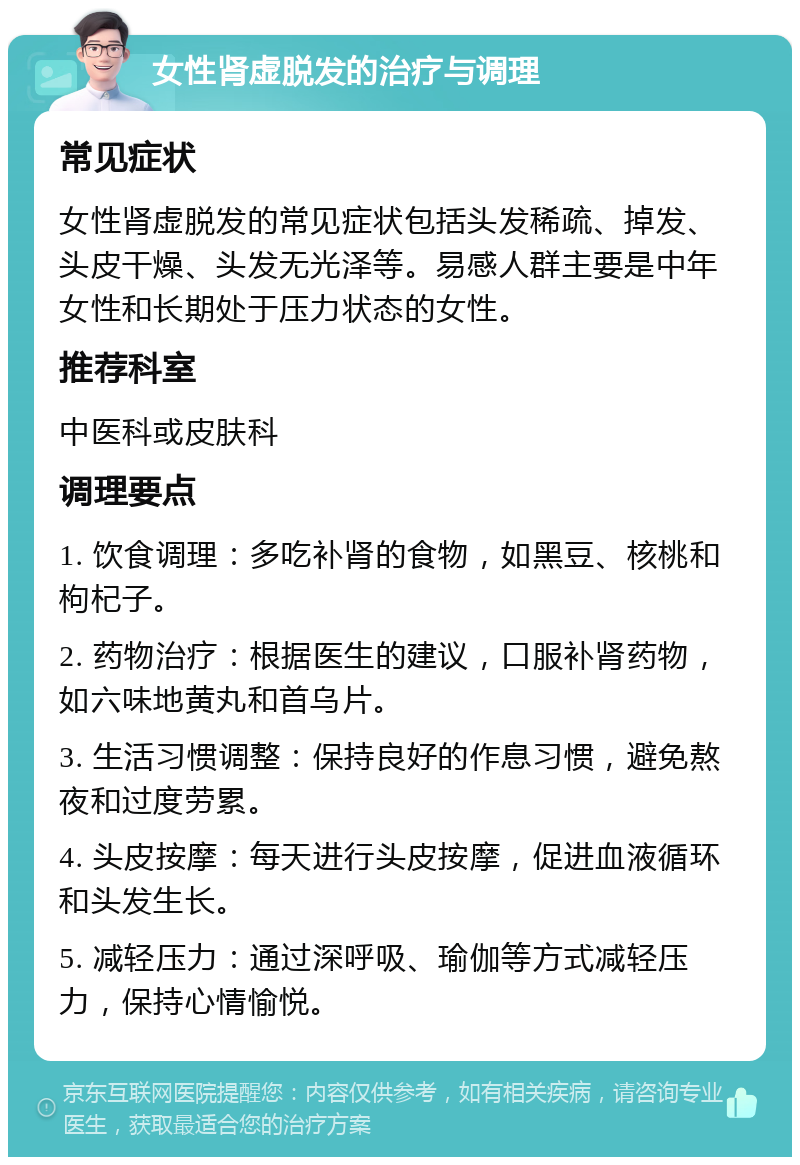 女性肾虚脱发的治疗与调理 常见症状 女性肾虚脱发的常见症状包括头发稀疏、掉发、头皮干燥、头发无光泽等。易感人群主要是中年女性和长期处于压力状态的女性。 推荐科室 中医科或皮肤科 调理要点 1. 饮食调理：多吃补肾的食物，如黑豆、核桃和枸杞子。 2. 药物治疗：根据医生的建议，口服补肾药物，如六味地黄丸和首乌片。 3. 生活习惯调整：保持良好的作息习惯，避免熬夜和过度劳累。 4. 头皮按摩：每天进行头皮按摩，促进血液循环和头发生长。 5. 减轻压力：通过深呼吸、瑜伽等方式减轻压力，保持心情愉悦。