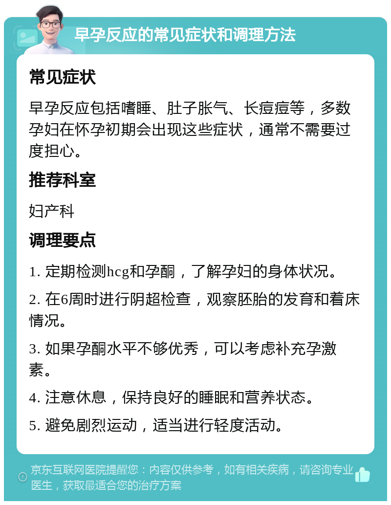 早孕反应的常见症状和调理方法 常见症状 早孕反应包括嗜睡、肚子胀气、长痘痘等，多数孕妇在怀孕初期会出现这些症状，通常不需要过度担心。 推荐科室 妇产科 调理要点 1. 定期检测hcg和孕酮，了解孕妇的身体状况。 2. 在6周时进行阴超检查，观察胚胎的发育和着床情况。 3. 如果孕酮水平不够优秀，可以考虑补充孕激素。 4. 注意休息，保持良好的睡眠和营养状态。 5. 避免剧烈运动，适当进行轻度活动。