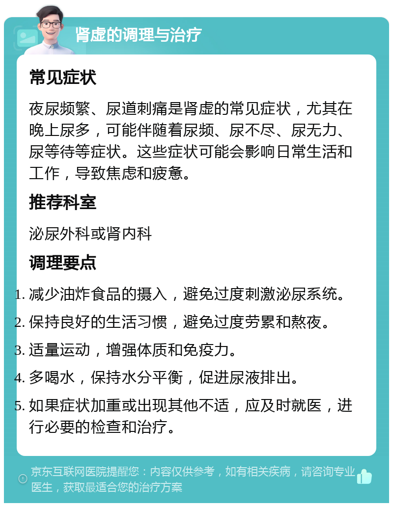 肾虚的调理与治疗 常见症状 夜尿频繁、尿道刺痛是肾虚的常见症状，尤其在晚上尿多，可能伴随着尿频、尿不尽、尿无力、尿等待等症状。这些症状可能会影响日常生活和工作，导致焦虑和疲惫。 推荐科室 泌尿外科或肾内科 调理要点 减少油炸食品的摄入，避免过度刺激泌尿系统。 保持良好的生活习惯，避免过度劳累和熬夜。 适量运动，增强体质和免疫力。 多喝水，保持水分平衡，促进尿液排出。 如果症状加重或出现其他不适，应及时就医，进行必要的检查和治疗。