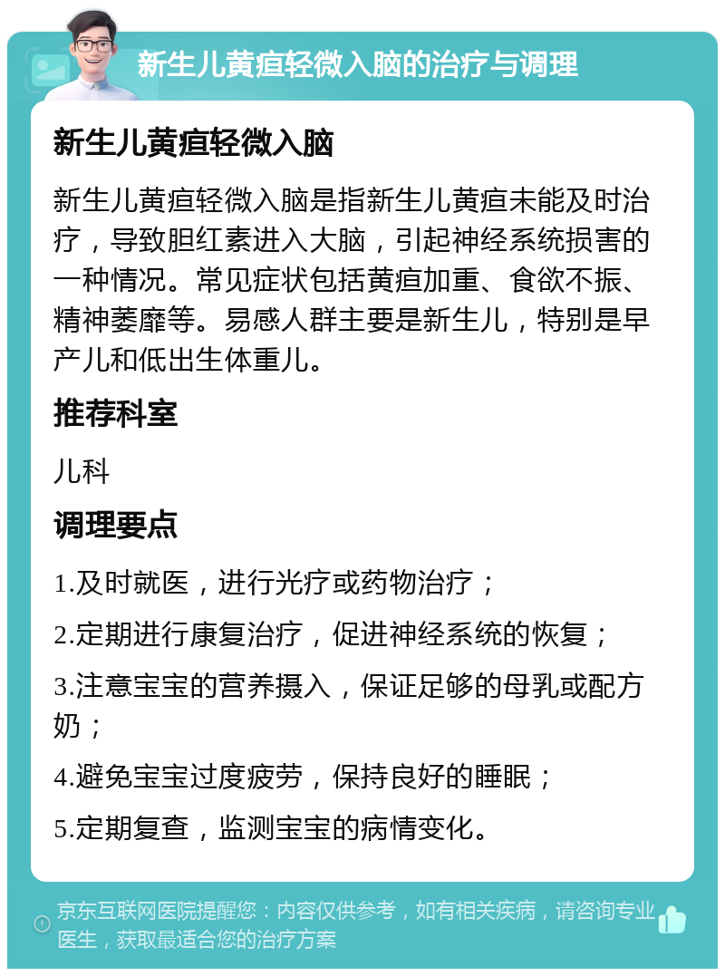 新生儿黄疸轻微入脑的治疗与调理 新生儿黄疸轻微入脑 新生儿黄疸轻微入脑是指新生儿黄疸未能及时治疗，导致胆红素进入大脑，引起神经系统损害的一种情况。常见症状包括黄疸加重、食欲不振、精神萎靡等。易感人群主要是新生儿，特别是早产儿和低出生体重儿。 推荐科室 儿科 调理要点 1.及时就医，进行光疗或药物治疗； 2.定期进行康复治疗，促进神经系统的恢复； 3.注意宝宝的营养摄入，保证足够的母乳或配方奶； 4.避免宝宝过度疲劳，保持良好的睡眠； 5.定期复查，监测宝宝的病情变化。