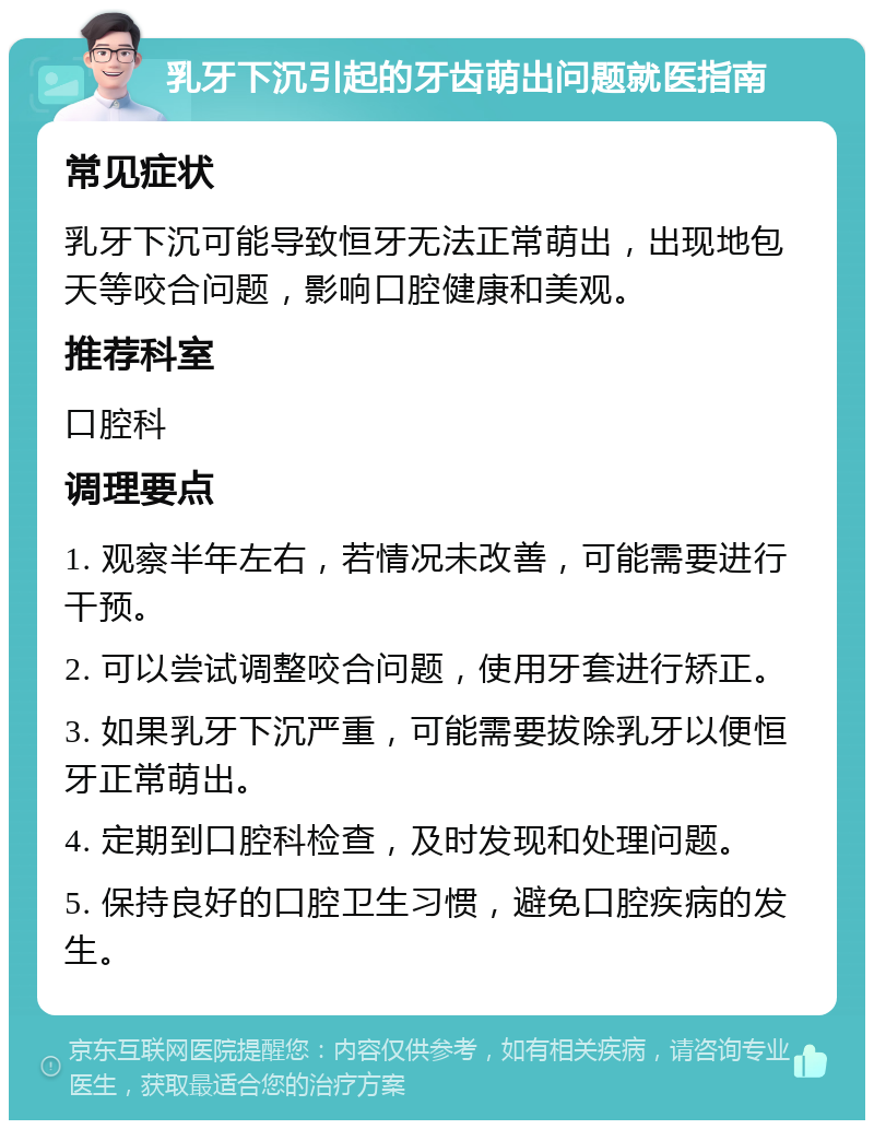 乳牙下沉引起的牙齿萌出问题就医指南 常见症状 乳牙下沉可能导致恒牙无法正常萌出，出现地包天等咬合问题，影响口腔健康和美观。 推荐科室 口腔科 调理要点 1. 观察半年左右，若情况未改善，可能需要进行干预。 2. 可以尝试调整咬合问题，使用牙套进行矫正。 3. 如果乳牙下沉严重，可能需要拔除乳牙以便恒牙正常萌出。 4. 定期到口腔科检查，及时发现和处理问题。 5. 保持良好的口腔卫生习惯，避免口腔疾病的发生。