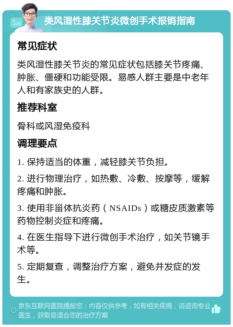 类风湿性膝关节炎微创手术报销指南 常见症状 类风湿性膝关节炎的常见症状包括膝关节疼痛、肿胀、僵硬和功能受限。易感人群主要是中老年人和有家族史的人群。 推荐科室 骨科或风湿免疫科 调理要点 1. 保持适当的体重，减轻膝关节负担。 2. 进行物理治疗，如热敷、冷敷、按摩等，缓解疼痛和肿胀。 3. 使用非甾体抗炎药（NSAIDs）或糖皮质激素等药物控制炎症和疼痛。 4. 在医生指导下进行微创手术治疗，如关节镜手术等。 5. 定期复查，调整治疗方案，避免并发症的发生。