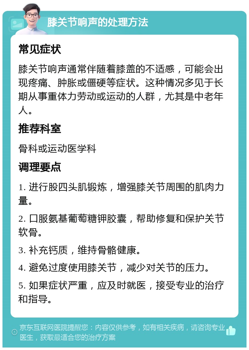 膝关节响声的处理方法 常见症状 膝关节响声通常伴随着膝盖的不适感，可能会出现疼痛、肿胀或僵硬等症状。这种情况多见于长期从事重体力劳动或运动的人群，尤其是中老年人。 推荐科室 骨科或运动医学科 调理要点 1. 进行股四头肌锻炼，增强膝关节周围的肌肉力量。 2. 口服氨基葡萄糖钾胶囊，帮助修复和保护关节软骨。 3. 补充钙质，维持骨骼健康。 4. 避免过度使用膝关节，减少对关节的压力。 5. 如果症状严重，应及时就医，接受专业的治疗和指导。