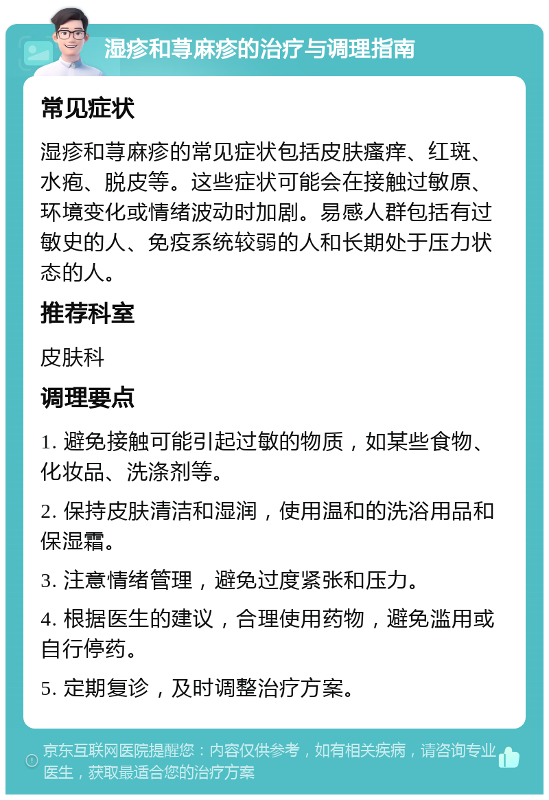 湿疹和荨麻疹的治疗与调理指南 常见症状 湿疹和荨麻疹的常见症状包括皮肤瘙痒、红斑、水疱、脱皮等。这些症状可能会在接触过敏原、环境变化或情绪波动时加剧。易感人群包括有过敏史的人、免疫系统较弱的人和长期处于压力状态的人。 推荐科室 皮肤科 调理要点 1. 避免接触可能引起过敏的物质，如某些食物、化妆品、洗涤剂等。 2. 保持皮肤清洁和湿润，使用温和的洗浴用品和保湿霜。 3. 注意情绪管理，避免过度紧张和压力。 4. 根据医生的建议，合理使用药物，避免滥用或自行停药。 5. 定期复诊，及时调整治疗方案。