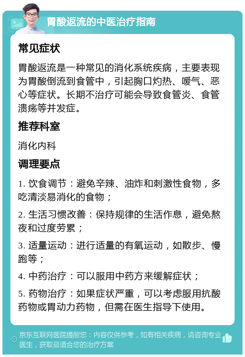 胃酸返流的中医治疗指南 常见症状 胃酸返流是一种常见的消化系统疾病，主要表现为胃酸倒流到食管中，引起胸口灼热、嗳气、恶心等症状。长期不治疗可能会导致食管炎、食管溃疡等并发症。 推荐科室 消化内科 调理要点 1. 饮食调节：避免辛辣、油炸和刺激性食物，多吃清淡易消化的食物； 2. 生活习惯改善：保持规律的生活作息，避免熬夜和过度劳累； 3. 适量运动：进行适量的有氧运动，如散步、慢跑等； 4. 中药治疗：可以服用中药方来缓解症状； 5. 药物治疗：如果症状严重，可以考虑服用抗酸药物或胃动力药物，但需在医生指导下使用。