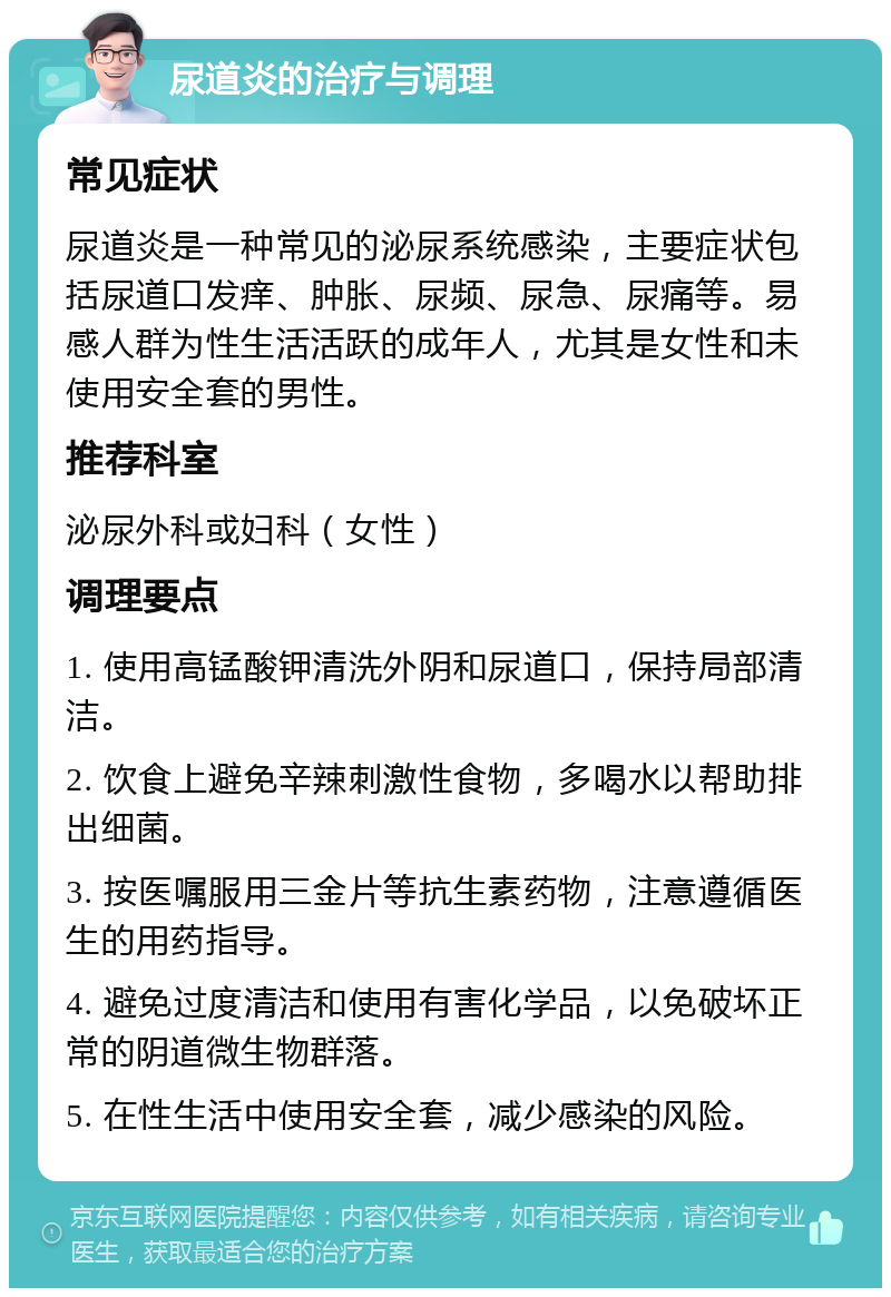 尿道炎的治疗与调理 常见症状 尿道炎是一种常见的泌尿系统感染，主要症状包括尿道口发痒、肿胀、尿频、尿急、尿痛等。易感人群为性生活活跃的成年人，尤其是女性和未使用安全套的男性。 推荐科室 泌尿外科或妇科（女性） 调理要点 1. 使用高锰酸钾清洗外阴和尿道口，保持局部清洁。 2. 饮食上避免辛辣刺激性食物，多喝水以帮助排出细菌。 3. 按医嘱服用三金片等抗生素药物，注意遵循医生的用药指导。 4. 避免过度清洁和使用有害化学品，以免破坏正常的阴道微生物群落。 5. 在性生活中使用安全套，减少感染的风险。