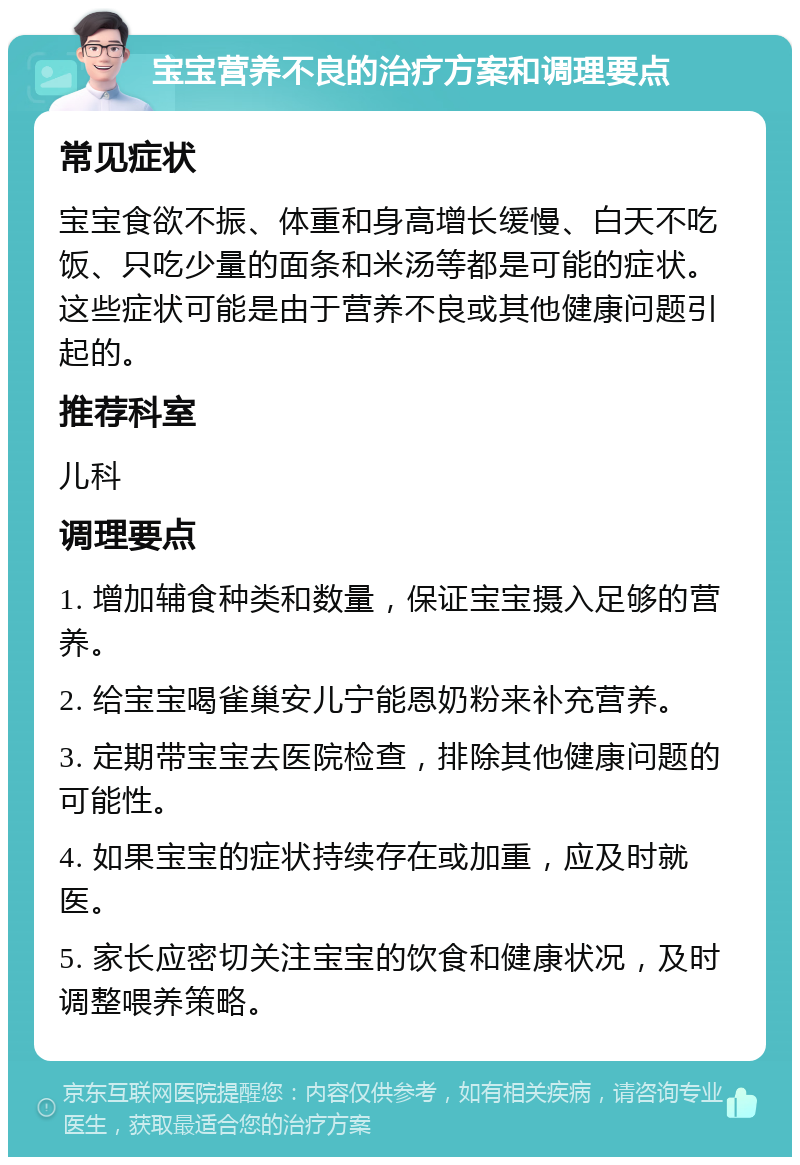 宝宝营养不良的治疗方案和调理要点 常见症状 宝宝食欲不振、体重和身高增长缓慢、白天不吃饭、只吃少量的面条和米汤等都是可能的症状。这些症状可能是由于营养不良或其他健康问题引起的。 推荐科室 儿科 调理要点 1. 增加辅食种类和数量，保证宝宝摄入足够的营养。 2. 给宝宝喝雀巢安儿宁能恩奶粉来补充营养。 3. 定期带宝宝去医院检查，排除其他健康问题的可能性。 4. 如果宝宝的症状持续存在或加重，应及时就医。 5. 家长应密切关注宝宝的饮食和健康状况，及时调整喂养策略。