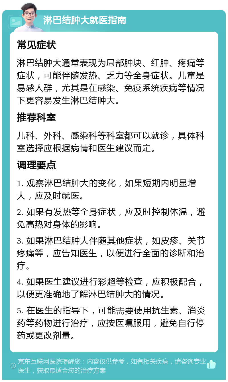 淋巴结肿大就医指南 常见症状 淋巴结肿大通常表现为局部肿块、红肿、疼痛等症状，可能伴随发热、乏力等全身症状。儿童是易感人群，尤其是在感染、免疫系统疾病等情况下更容易发生淋巴结肿大。 推荐科室 儿科、外科、感染科等科室都可以就诊，具体科室选择应根据病情和医生建议而定。 调理要点 1. 观察淋巴结肿大的变化，如果短期内明显增大，应及时就医。 2. 如果有发热等全身症状，应及时控制体温，避免高热对身体的影响。 3. 如果淋巴结肿大伴随其他症状，如皮疹、关节疼痛等，应告知医生，以便进行全面的诊断和治疗。 4. 如果医生建议进行彩超等检查，应积极配合，以便更准确地了解淋巴结肿大的情况。 5. 在医生的指导下，可能需要使用抗生素、消炎药等药物进行治疗，应按医嘱服用，避免自行停药或更改剂量。