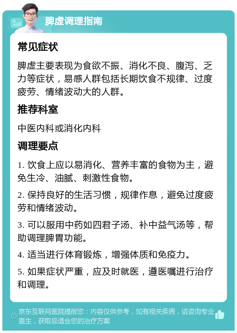 脾虚调理指南 常见症状 脾虚主要表现为食欲不振、消化不良、腹泻、乏力等症状，易感人群包括长期饮食不规律、过度疲劳、情绪波动大的人群。 推荐科室 中医内科或消化内科 调理要点 1. 饮食上应以易消化、营养丰富的食物为主，避免生冷、油腻、刺激性食物。 2. 保持良好的生活习惯，规律作息，避免过度疲劳和情绪波动。 3. 可以服用中药如四君子汤、补中益气汤等，帮助调理脾胃功能。 4. 适当进行体育锻炼，增强体质和免疫力。 5. 如果症状严重，应及时就医，遵医嘱进行治疗和调理。