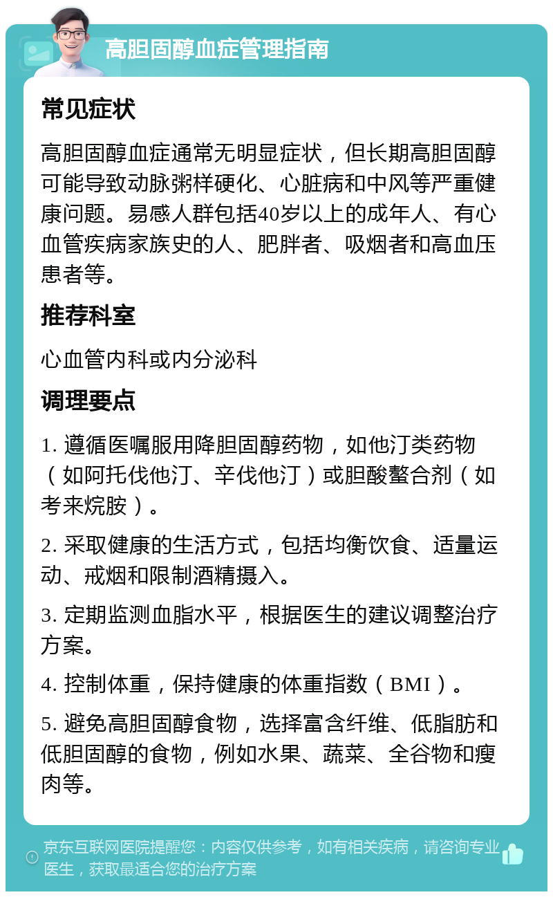 高胆固醇血症管理指南 常见症状 高胆固醇血症通常无明显症状，但长期高胆固醇可能导致动脉粥样硬化、心脏病和中风等严重健康问题。易感人群包括40岁以上的成年人、有心血管疾病家族史的人、肥胖者、吸烟者和高血压患者等。 推荐科室 心血管内科或内分泌科 调理要点 1. 遵循医嘱服用降胆固醇药物，如他汀类药物（如阿托伐他汀、辛伐他汀）或胆酸螯合剂（如考来烷胺）。 2. 采取健康的生活方式，包括均衡饮食、适量运动、戒烟和限制酒精摄入。 3. 定期监测血脂水平，根据医生的建议调整治疗方案。 4. 控制体重，保持健康的体重指数（BMI）。 5. 避免高胆固醇食物，选择富含纤维、低脂肪和低胆固醇的食物，例如水果、蔬菜、全谷物和瘦肉等。