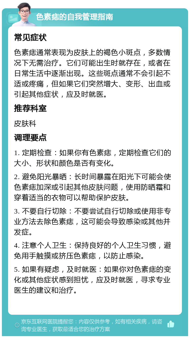 色素痣的自我管理指南 常见症状 色素痣通常表现为皮肤上的褐色小斑点，多数情况下无需治疗。它们可能出生时就存在，或者在日常生活中逐渐出现。这些斑点通常不会引起不适或疼痛，但如果它们突然增大、变形、出血或引起其他症状，应及时就医。 推荐科室 皮肤科 调理要点 1. 定期检查：如果你有色素痣，定期检查它们的大小、形状和颜色是否有变化。 2. 避免阳光暴晒：长时间暴露在阳光下可能会使色素痣加深或引起其他皮肤问题，使用防晒霜和穿着适当的衣物可以帮助保护皮肤。 3. 不要自行切除：不要尝试自行切除或使用非专业方法去除色素痣，这可能会导致感染或其他并发症。 4. 注意个人卫生：保持良好的个人卫生习惯，避免用手触摸或挤压色素痣，以防止感染。 5. 如果有疑虑，及时就医：如果你对色素痣的变化或其他症状感到担忧，应及时就医，寻求专业医生的建议和治疗。