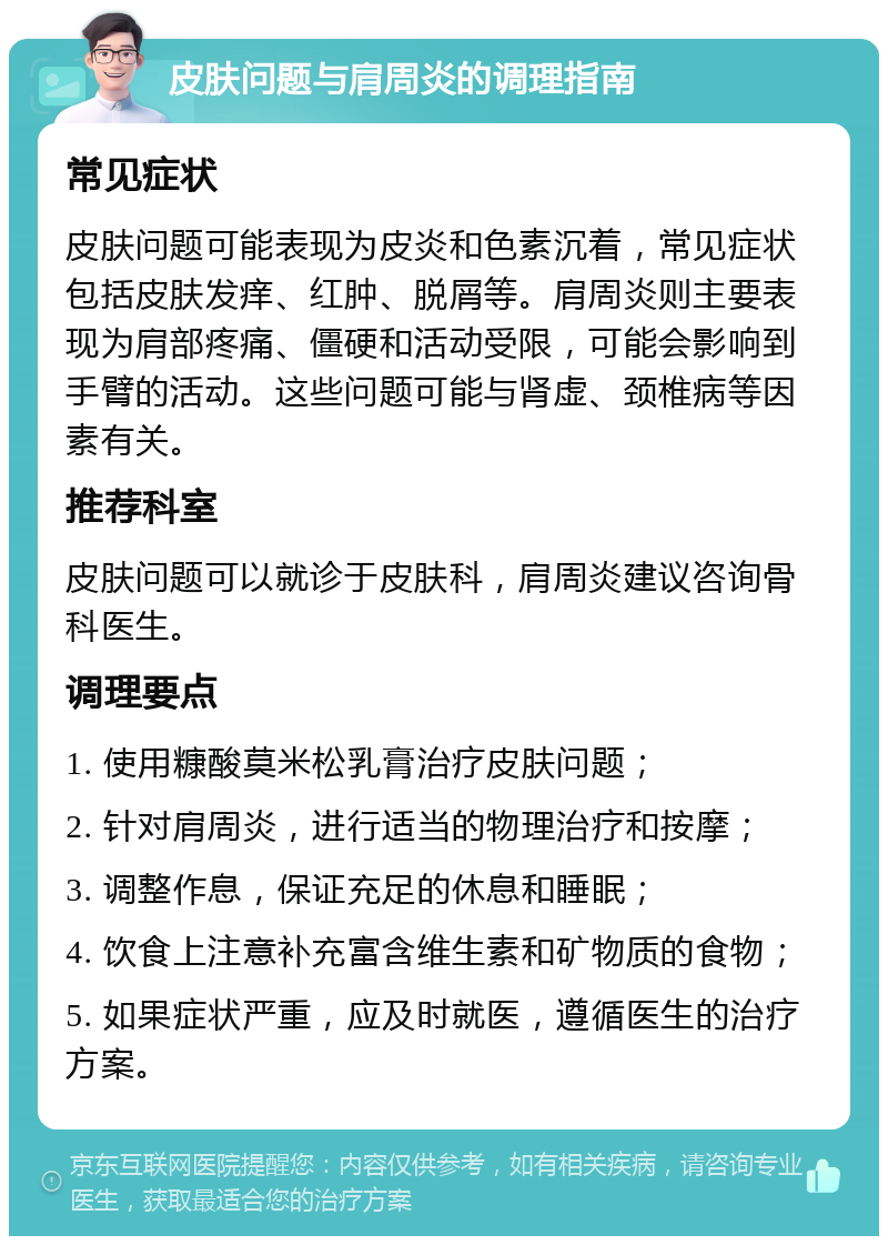 皮肤问题与肩周炎的调理指南 常见症状 皮肤问题可能表现为皮炎和色素沉着，常见症状包括皮肤发痒、红肿、脱屑等。肩周炎则主要表现为肩部疼痛、僵硬和活动受限，可能会影响到手臂的活动。这些问题可能与肾虚、颈椎病等因素有关。 推荐科室 皮肤问题可以就诊于皮肤科，肩周炎建议咨询骨科医生。 调理要点 1. 使用糠酸莫米松乳膏治疗皮肤问题； 2. 针对肩周炎，进行适当的物理治疗和按摩； 3. 调整作息，保证充足的休息和睡眠； 4. 饮食上注意补充富含维生素和矿物质的食物； 5. 如果症状严重，应及时就医，遵循医生的治疗方案。