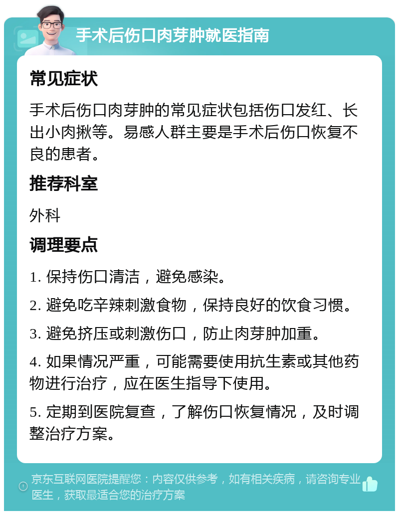 手术后伤口肉芽肿就医指南 常见症状 手术后伤口肉芽肿的常见症状包括伤口发红、长出小肉揪等。易感人群主要是手术后伤口恢复不良的患者。 推荐科室 外科 调理要点 1. 保持伤口清洁，避免感染。 2. 避免吃辛辣刺激食物，保持良好的饮食习惯。 3. 避免挤压或刺激伤口，防止肉芽肿加重。 4. 如果情况严重，可能需要使用抗生素或其他药物进行治疗，应在医生指导下使用。 5. 定期到医院复查，了解伤口恢复情况，及时调整治疗方案。