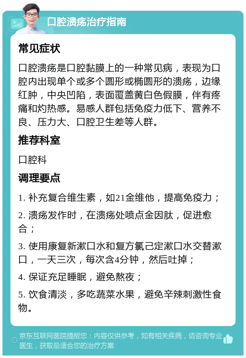 口腔溃疡治疗指南 常见症状 口腔溃疡是口腔黏膜上的一种常见病，表现为口腔内出现单个或多个圆形或椭圆形的溃疡，边缘红肿，中央凹陷，表面覆盖黄白色假膜，伴有疼痛和灼热感。易感人群包括免疫力低下、营养不良、压力大、口腔卫生差等人群。 推荐科室 口腔科 调理要点 1. 补充复合维生素，如21金维他，提高免疫力； 2. 溃疡发作时，在溃疡处喷点金因肽，促进愈合； 3. 使用康复新漱口水和复方氯己定漱口水交替漱口，一天三次，每次含4分钟，然后吐掉； 4. 保证充足睡眠，避免熬夜； 5. 饮食清淡，多吃蔬菜水果，避免辛辣刺激性食物。