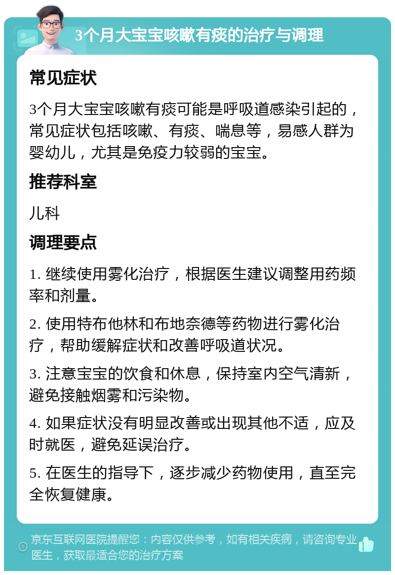 3个月大宝宝咳嗽有痰的治疗与调理 常见症状 3个月大宝宝咳嗽有痰可能是呼吸道感染引起的，常见症状包括咳嗽、有痰、喘息等，易感人群为婴幼儿，尤其是免疫力较弱的宝宝。 推荐科室 儿科 调理要点 1. 继续使用雾化治疗，根据医生建议调整用药频率和剂量。 2. 使用特布他林和布地奈德等药物进行雾化治疗，帮助缓解症状和改善呼吸道状况。 3. 注意宝宝的饮食和休息，保持室内空气清新，避免接触烟雾和污染物。 4. 如果症状没有明显改善或出现其他不适，应及时就医，避免延误治疗。 5. 在医生的指导下，逐步减少药物使用，直至完全恢复健康。