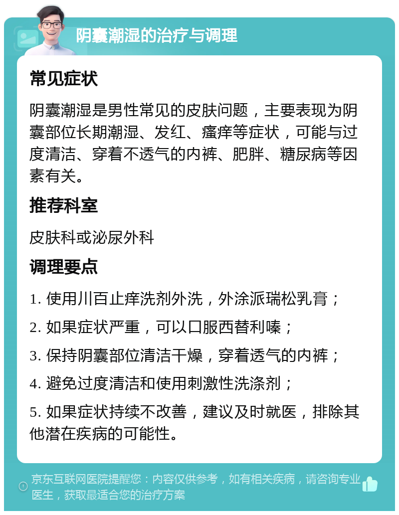 阴囊潮湿的治疗与调理 常见症状 阴囊潮湿是男性常见的皮肤问题，主要表现为阴囊部位长期潮湿、发红、瘙痒等症状，可能与过度清洁、穿着不透气的内裤、肥胖、糖尿病等因素有关。 推荐科室 皮肤科或泌尿外科 调理要点 1. 使用川百止痒洗剂外洗，外涂派瑞松乳膏； 2. 如果症状严重，可以口服西替利嗪； 3. 保持阴囊部位清洁干燥，穿着透气的内裤； 4. 避免过度清洁和使用刺激性洗涤剂； 5. 如果症状持续不改善，建议及时就医，排除其他潜在疾病的可能性。