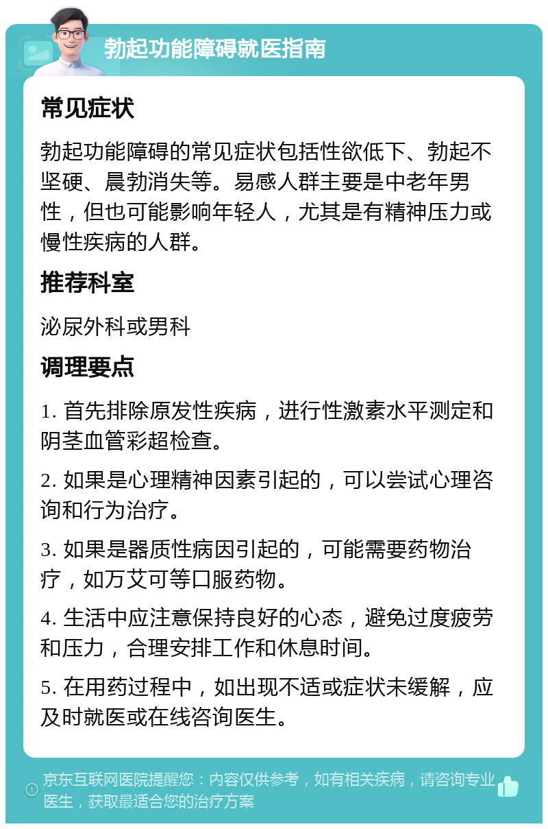 勃起功能障碍就医指南 常见症状 勃起功能障碍的常见症状包括性欲低下、勃起不坚硬、晨勃消失等。易感人群主要是中老年男性，但也可能影响年轻人，尤其是有精神压力或慢性疾病的人群。 推荐科室 泌尿外科或男科 调理要点 1. 首先排除原发性疾病，进行性激素水平测定和阴茎血管彩超检查。 2. 如果是心理精神因素引起的，可以尝试心理咨询和行为治疗。 3. 如果是器质性病因引起的，可能需要药物治疗，如万艾可等口服药物。 4. 生活中应注意保持良好的心态，避免过度疲劳和压力，合理安排工作和休息时间。 5. 在用药过程中，如出现不适或症状未缓解，应及时就医或在线咨询医生。