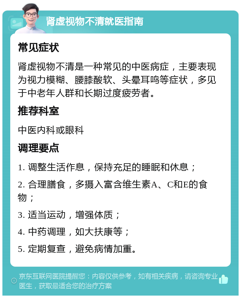 肾虚视物不清就医指南 常见症状 肾虚视物不清是一种常见的中医病症，主要表现为视力模糊、腰膝酸软、头晕耳鸣等症状，多见于中老年人群和长期过度疲劳者。 推荐科室 中医内科或眼科 调理要点 1. 调整生活作息，保持充足的睡眠和休息； 2. 合理膳食，多摄入富含维生素A、C和E的食物； 3. 适当运动，增强体质； 4. 中药调理，如大扶康等； 5. 定期复查，避免病情加重。