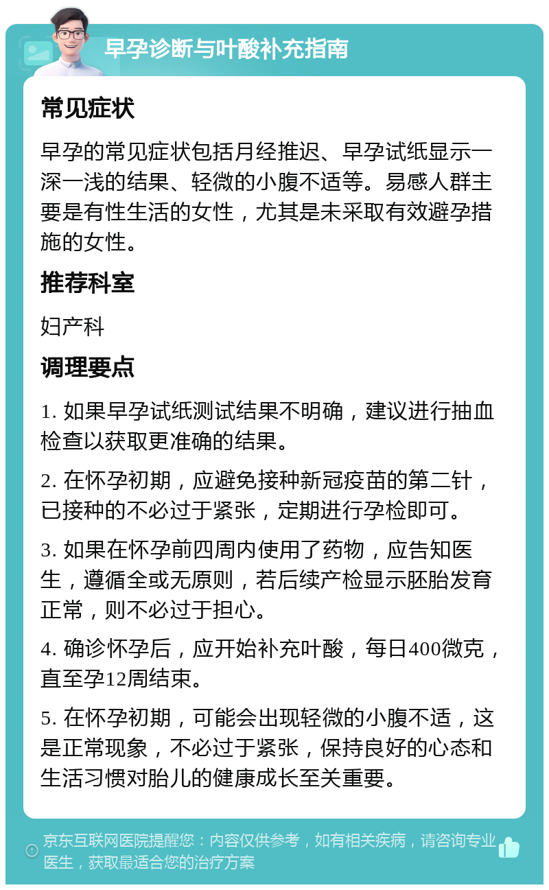 早孕诊断与叶酸补充指南 常见症状 早孕的常见症状包括月经推迟、早孕试纸显示一深一浅的结果、轻微的小腹不适等。易感人群主要是有性生活的女性，尤其是未采取有效避孕措施的女性。 推荐科室 妇产科 调理要点 1. 如果早孕试纸测试结果不明确，建议进行抽血检查以获取更准确的结果。 2. 在怀孕初期，应避免接种新冠疫苗的第二针，已接种的不必过于紧张，定期进行孕检即可。 3. 如果在怀孕前四周内使用了药物，应告知医生，遵循全或无原则，若后续产检显示胚胎发育正常，则不必过于担心。 4. 确诊怀孕后，应开始补充叶酸，每日400微克，直至孕12周结束。 5. 在怀孕初期，可能会出现轻微的小腹不适，这是正常现象，不必过于紧张，保持良好的心态和生活习惯对胎儿的健康成长至关重要。