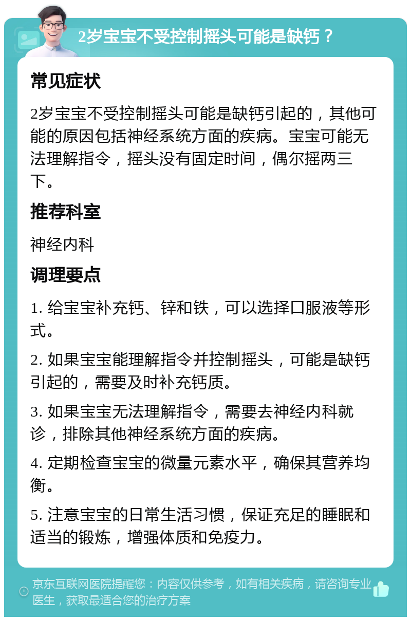 2岁宝宝不受控制摇头可能是缺钙？ 常见症状 2岁宝宝不受控制摇头可能是缺钙引起的，其他可能的原因包括神经系统方面的疾病。宝宝可能无法理解指令，摇头没有固定时间，偶尔摇两三下。 推荐科室 神经内科 调理要点 1. 给宝宝补充钙、锌和铁，可以选择口服液等形式。 2. 如果宝宝能理解指令并控制摇头，可能是缺钙引起的，需要及时补充钙质。 3. 如果宝宝无法理解指令，需要去神经内科就诊，排除其他神经系统方面的疾病。 4. 定期检查宝宝的微量元素水平，确保其营养均衡。 5. 注意宝宝的日常生活习惯，保证充足的睡眠和适当的锻炼，增强体质和免疫力。