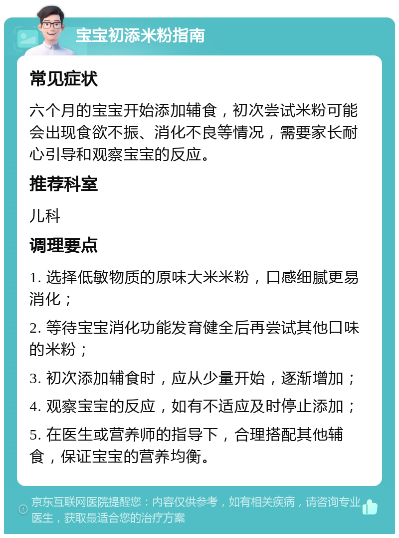 宝宝初添米粉指南 常见症状 六个月的宝宝开始添加辅食，初次尝试米粉可能会出现食欲不振、消化不良等情况，需要家长耐心引导和观察宝宝的反应。 推荐科室 儿科 调理要点 1. 选择低敏物质的原味大米米粉，口感细腻更易消化； 2. 等待宝宝消化功能发育健全后再尝试其他口味的米粉； 3. 初次添加辅食时，应从少量开始，逐渐增加； 4. 观察宝宝的反应，如有不适应及时停止添加； 5. 在医生或营养师的指导下，合理搭配其他辅食，保证宝宝的营养均衡。