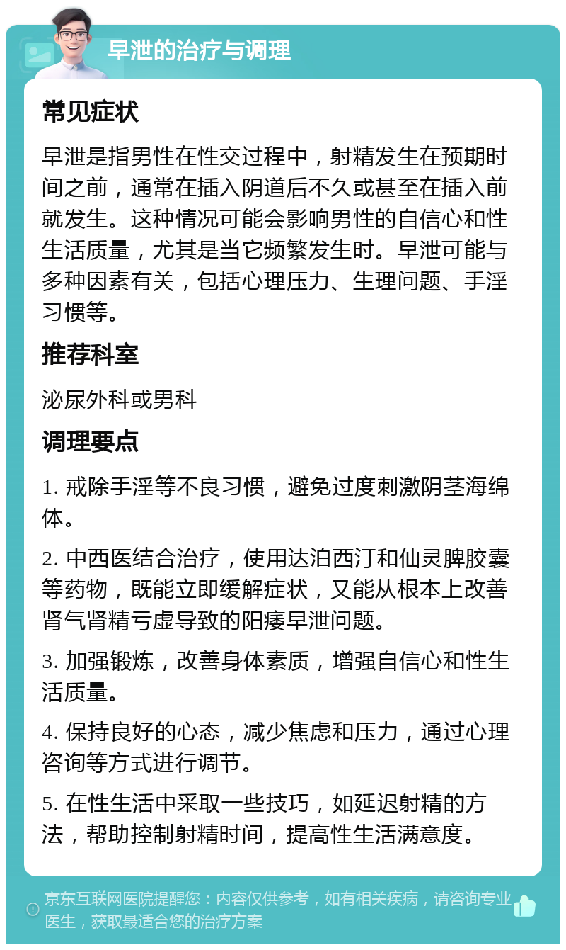 早泄的治疗与调理 常见症状 早泄是指男性在性交过程中，射精发生在预期时间之前，通常在插入阴道后不久或甚至在插入前就发生。这种情况可能会影响男性的自信心和性生活质量，尤其是当它频繁发生时。早泄可能与多种因素有关，包括心理压力、生理问题、手淫习惯等。 推荐科室 泌尿外科或男科 调理要点 1. 戒除手淫等不良习惯，避免过度刺激阴茎海绵体。 2. 中西医结合治疗，使用达泊西汀和仙灵脾胶囊等药物，既能立即缓解症状，又能从根本上改善肾气肾精亏虚导致的阳痿早泄问题。 3. 加强锻炼，改善身体素质，增强自信心和性生活质量。 4. 保持良好的心态，减少焦虑和压力，通过心理咨询等方式进行调节。 5. 在性生活中采取一些技巧，如延迟射精的方法，帮助控制射精时间，提高性生活满意度。