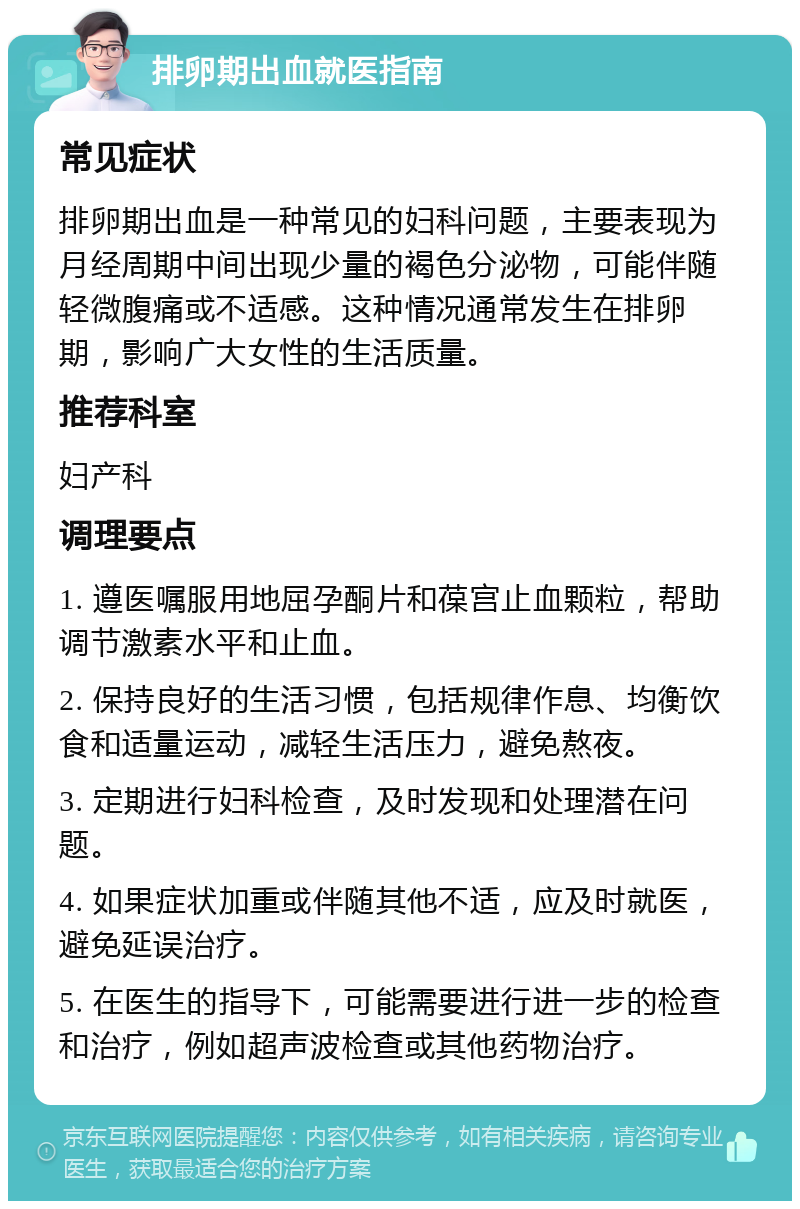 排卵期出血就医指南 常见症状 排卵期出血是一种常见的妇科问题，主要表现为月经周期中间出现少量的褐色分泌物，可能伴随轻微腹痛或不适感。这种情况通常发生在排卵期，影响广大女性的生活质量。 推荐科室 妇产科 调理要点 1. 遵医嘱服用地屈孕酮片和葆宫止血颗粒，帮助调节激素水平和止血。 2. 保持良好的生活习惯，包括规律作息、均衡饮食和适量运动，减轻生活压力，避免熬夜。 3. 定期进行妇科检查，及时发现和处理潜在问题。 4. 如果症状加重或伴随其他不适，应及时就医，避免延误治疗。 5. 在医生的指导下，可能需要进行进一步的检查和治疗，例如超声波检查或其他药物治疗。