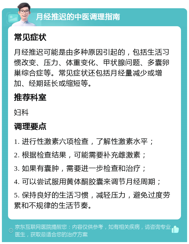 月经推迟的中医调理指南 常见症状 月经推迟可能是由多种原因引起的，包括生活习惯改变、压力、体重变化、甲状腺问题、多囊卵巢综合症等。常见症状还包括月经量减少或增加、经期延长或缩短等。 推荐科室 妇科 调理要点 1. 进行性激素六项检查，了解性激素水平； 2. 根据检查结果，可能需要补充雌激素； 3. 如果有囊肿，需要进一步检查和治疗； 4. 可以尝试服用黄体酮胶囊来调节月经周期； 5. 保持良好的生活习惯，减轻压力，避免过度劳累和不规律的生活节奏。