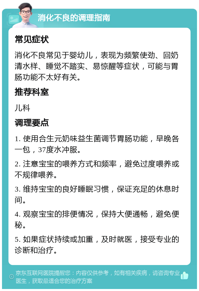 消化不良的调理指南 常见症状 消化不良常见于婴幼儿，表现为频繁使劲、回奶清水样、睡觉不踏实、易惊醒等症状，可能与胃肠功能不太好有关。 推荐科室 儿科 调理要点 1. 使用合生元奶味益生菌调节胃肠功能，早晚各一包，37度水冲服。 2. 注意宝宝的喂养方式和频率，避免过度喂养或不规律喂养。 3. 维持宝宝的良好睡眠习惯，保证充足的休息时间。 4. 观察宝宝的排便情况，保持大便通畅，避免便秘。 5. 如果症状持续或加重，及时就医，接受专业的诊断和治疗。