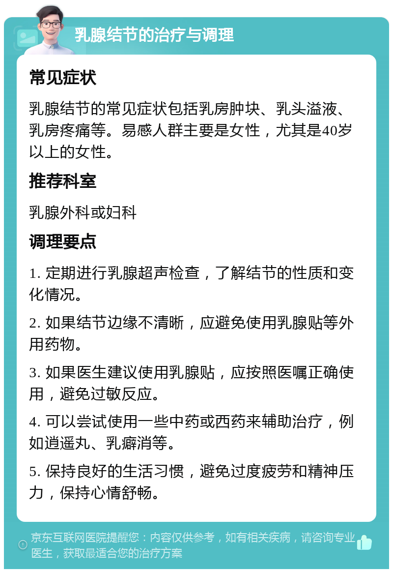 乳腺结节的治疗与调理 常见症状 乳腺结节的常见症状包括乳房肿块、乳头溢液、乳房疼痛等。易感人群主要是女性，尤其是40岁以上的女性。 推荐科室 乳腺外科或妇科 调理要点 1. 定期进行乳腺超声检查，了解结节的性质和变化情况。 2. 如果结节边缘不清晰，应避免使用乳腺贴等外用药物。 3. 如果医生建议使用乳腺贴，应按照医嘱正确使用，避免过敏反应。 4. 可以尝试使用一些中药或西药来辅助治疗，例如逍遥丸、乳癖消等。 5. 保持良好的生活习惯，避免过度疲劳和精神压力，保持心情舒畅。