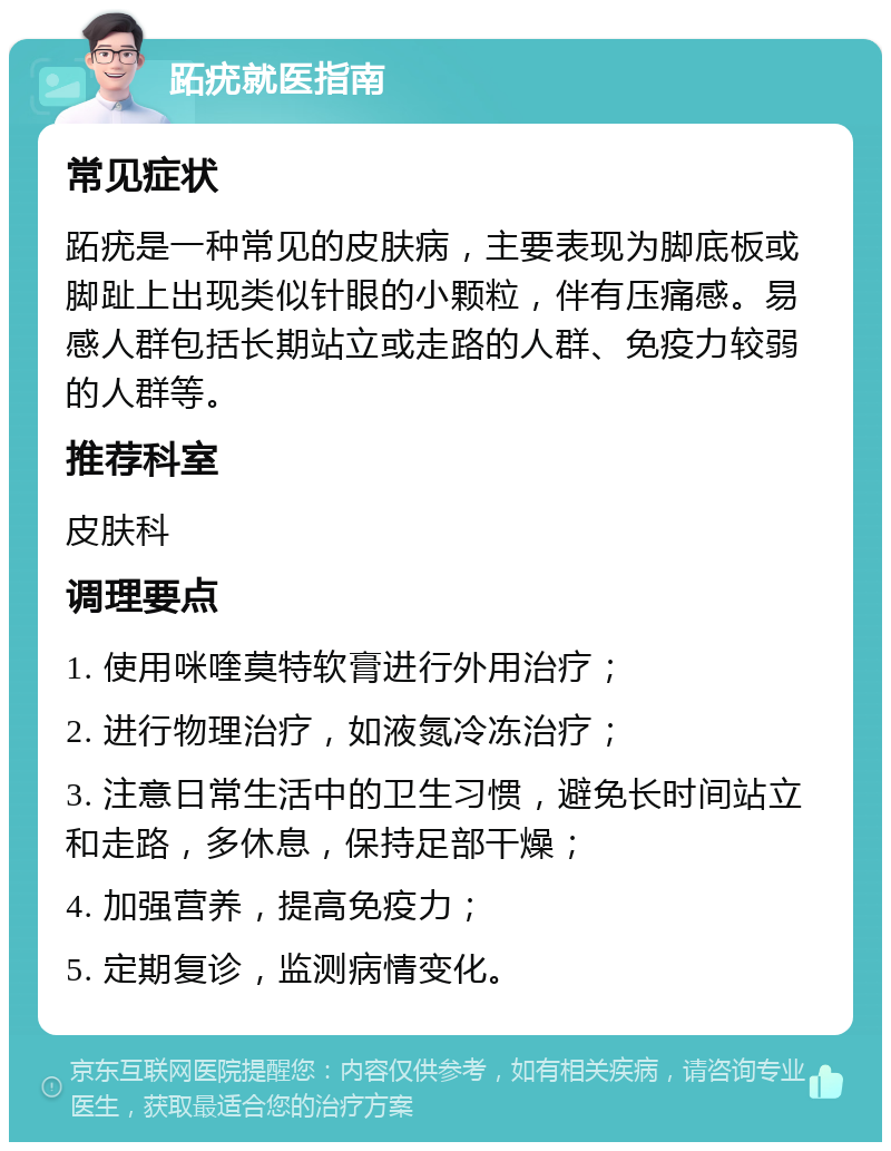 跖疣就医指南 常见症状 跖疣是一种常见的皮肤病，主要表现为脚底板或脚趾上出现类似针眼的小颗粒，伴有压痛感。易感人群包括长期站立或走路的人群、免疫力较弱的人群等。 推荐科室 皮肤科 调理要点 1. 使用咪喹莫特软膏进行外用治疗； 2. 进行物理治疗，如液氮冷冻治疗； 3. 注意日常生活中的卫生习惯，避免长时间站立和走路，多休息，保持足部干燥； 4. 加强营养，提高免疫力； 5. 定期复诊，监测病情变化。