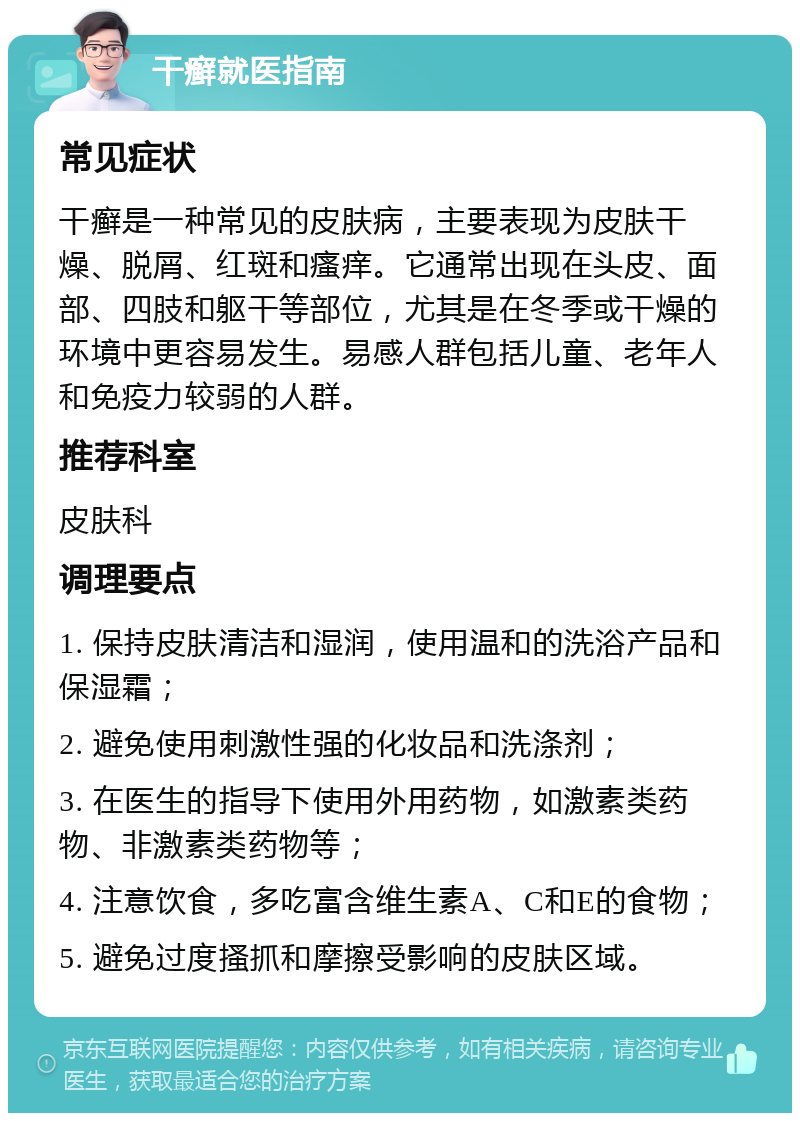 干癣就医指南 常见症状 干癣是一种常见的皮肤病，主要表现为皮肤干燥、脱屑、红斑和瘙痒。它通常出现在头皮、面部、四肢和躯干等部位，尤其是在冬季或干燥的环境中更容易发生。易感人群包括儿童、老年人和免疫力较弱的人群。 推荐科室 皮肤科 调理要点 1. 保持皮肤清洁和湿润，使用温和的洗浴产品和保湿霜； 2. 避免使用刺激性强的化妆品和洗涤剂； 3. 在医生的指导下使用外用药物，如激素类药物、非激素类药物等； 4. 注意饮食，多吃富含维生素A、C和E的食物； 5. 避免过度搔抓和摩擦受影响的皮肤区域。