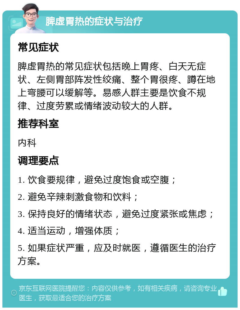 脾虚胃热的症状与治疗 常见症状 脾虚胃热的常见症状包括晚上胃疼、白天无症状、左侧胃部阵发性绞痛、整个胃很疼、蹲在地上弯腰可以缓解等。易感人群主要是饮食不规律、过度劳累或情绪波动较大的人群。 推荐科室 内科 调理要点 1. 饮食要规律，避免过度饱食或空腹； 2. 避免辛辣刺激食物和饮料； 3. 保持良好的情绪状态，避免过度紧张或焦虑； 4. 适当运动，增强体质； 5. 如果症状严重，应及时就医，遵循医生的治疗方案。