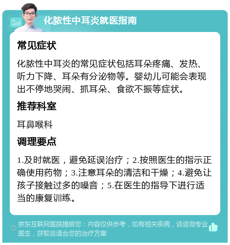 化脓性中耳炎就医指南 常见症状 化脓性中耳炎的常见症状包括耳朵疼痛、发热、听力下降、耳朵有分泌物等。婴幼儿可能会表现出不停地哭闹、抓耳朵、食欲不振等症状。 推荐科室 耳鼻喉科 调理要点 1.及时就医，避免延误治疗；2.按照医生的指示正确使用药物；3.注意耳朵的清洁和干燥；4.避免让孩子接触过多的噪音；5.在医生的指导下进行适当的康复训练。