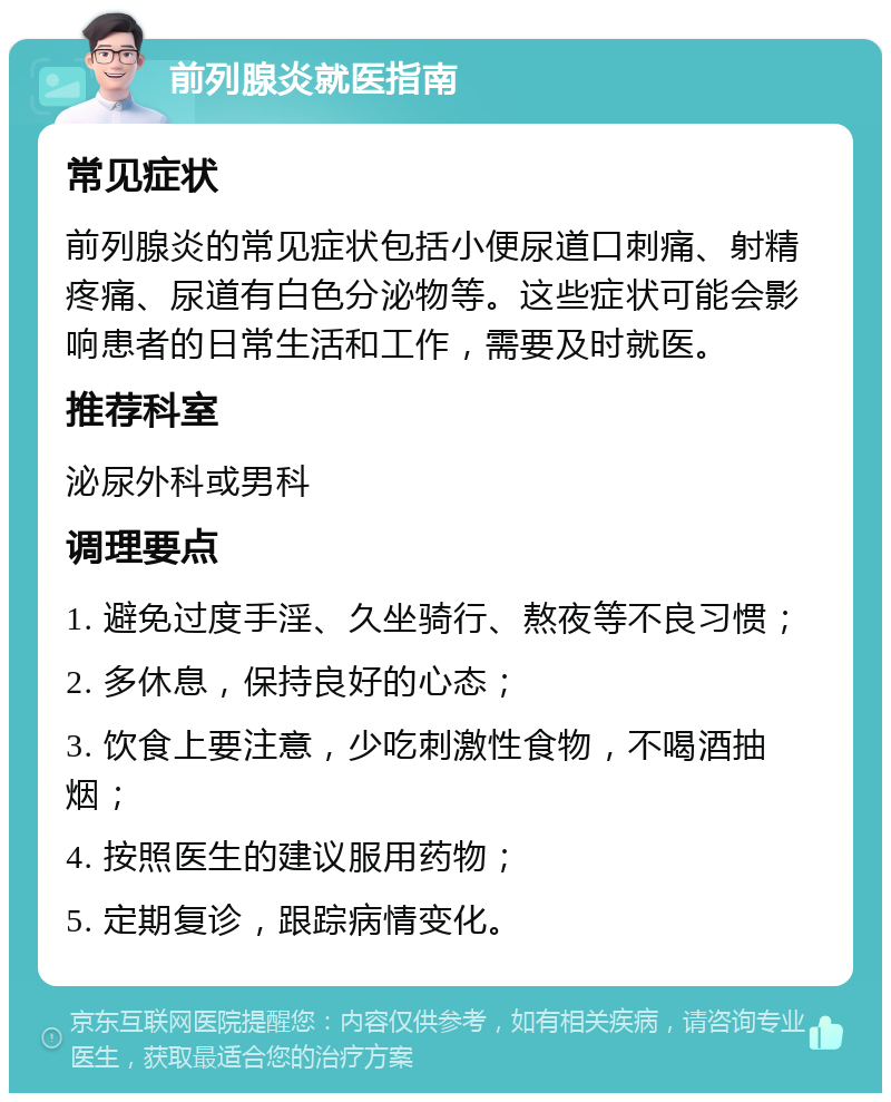 前列腺炎就医指南 常见症状 前列腺炎的常见症状包括小便尿道口刺痛、射精疼痛、尿道有白色分泌物等。这些症状可能会影响患者的日常生活和工作，需要及时就医。 推荐科室 泌尿外科或男科 调理要点 1. 避免过度手淫、久坐骑行、熬夜等不良习惯； 2. 多休息，保持良好的心态； 3. 饮食上要注意，少吃刺激性食物，不喝酒抽烟； 4. 按照医生的建议服用药物； 5. 定期复诊，跟踪病情变化。