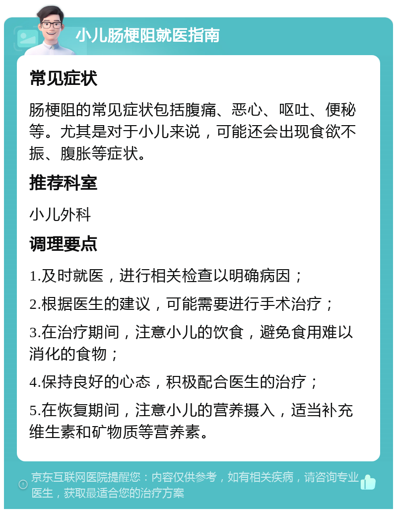 小儿肠梗阻就医指南 常见症状 肠梗阻的常见症状包括腹痛、恶心、呕吐、便秘等。尤其是对于小儿来说，可能还会出现食欲不振、腹胀等症状。 推荐科室 小儿外科 调理要点 1.及时就医，进行相关检查以明确病因； 2.根据医生的建议，可能需要进行手术治疗； 3.在治疗期间，注意小儿的饮食，避免食用难以消化的食物； 4.保持良好的心态，积极配合医生的治疗； 5.在恢复期间，注意小儿的营养摄入，适当补充维生素和矿物质等营养素。