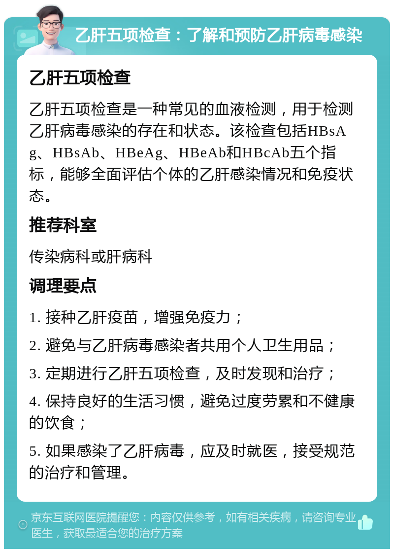 乙肝五项检查：了解和预防乙肝病毒感染 乙肝五项检查 乙肝五项检查是一种常见的血液检测，用于检测乙肝病毒感染的存在和状态。该检查包括HBsAg、HBsAb、HBeAg、HBeAb和HBcAb五个指标，能够全面评估个体的乙肝感染情况和免疫状态。 推荐科室 传染病科或肝病科 调理要点 1. 接种乙肝疫苗，增强免疫力； 2. 避免与乙肝病毒感染者共用个人卫生用品； 3. 定期进行乙肝五项检查，及时发现和治疗； 4. 保持良好的生活习惯，避免过度劳累和不健康的饮食； 5. 如果感染了乙肝病毒，应及时就医，接受规范的治疗和管理。